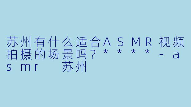 苏州有什么适合ASMR视频拍摄的场景吗?****