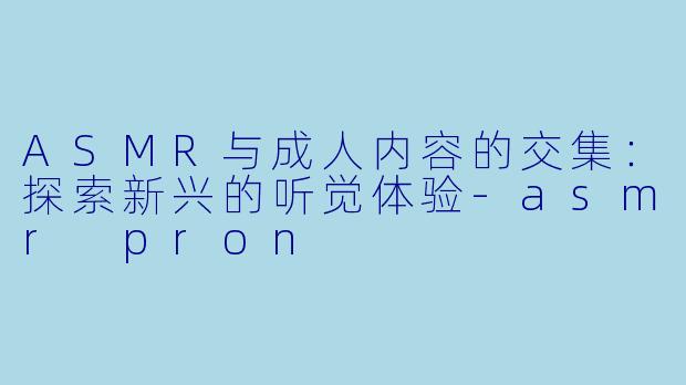 ASMR与成人内容的交集：探索新兴的听觉体验-asmr pron