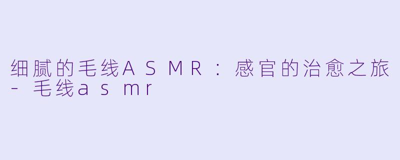 细腻的毛线ASMR：感官的治愈之旅-毛线asmr