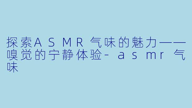 探索ASMR气味的魅力——嗅觉的宁静体验-asmr气味