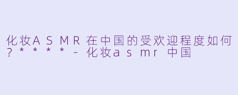 化妆ASMR在中国的受欢迎程度如何?****