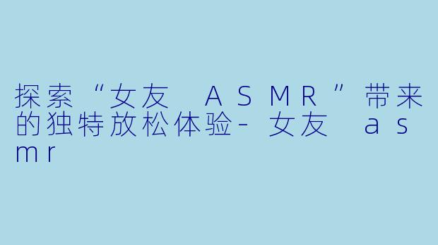 探索“女友 ASMR”带来的独特放松体验