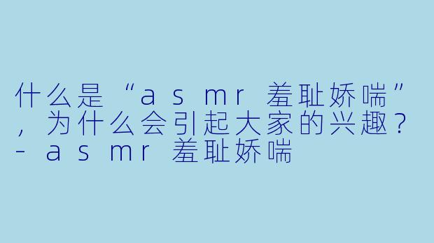什么是“asmr羞耻娇喘”,为什么会引起大家的兴趣?