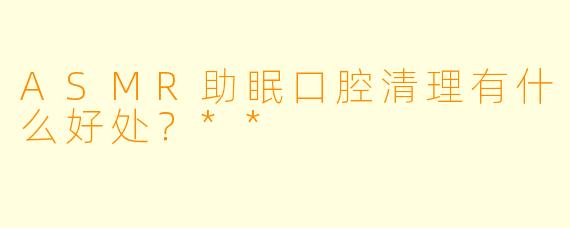 ASMR助眠口腔清理有什么好处?**