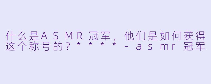 什么是ASMR冠军,他们是如何获得这个称号的?****