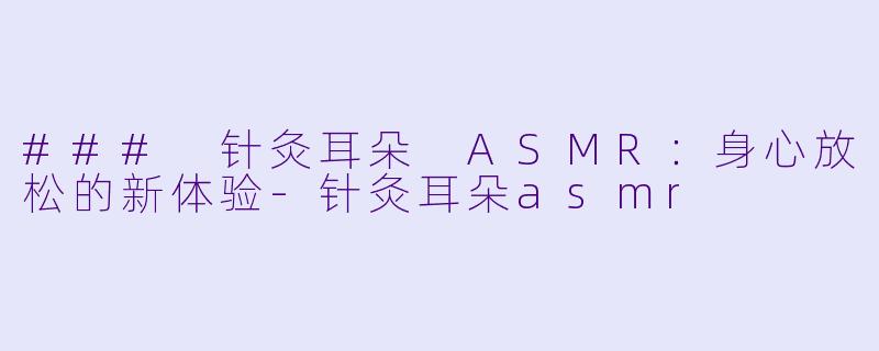 ### 针灸耳朵 ASMR：身心放松的新体验-针灸耳朵asmr