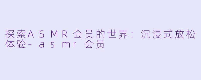 探索ASMR会员的世界：沉浸式放松体验-asmr会员