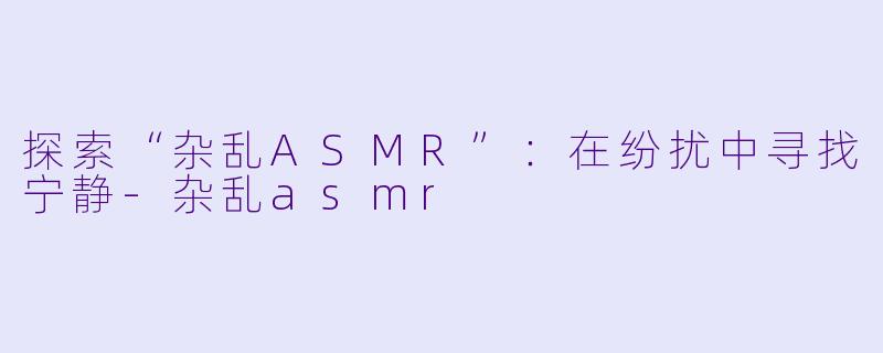 探索“杂乱ASMR”:在纷扰中寻找宁静