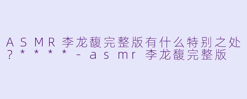 ASMR李龙馥完整版有什么特别之处?****