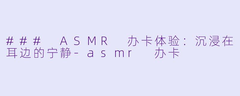 ### ASMR 办卡体验:沉浸在耳边的宁静