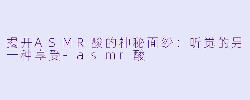 揭开ASMR酸的神秘面纱：听觉的另一种享受-asmr酸