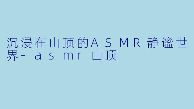 沉浸在山顶的ASMR静谧世界-asmr山顶