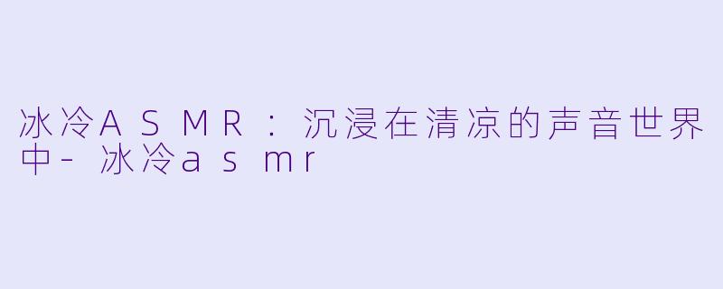 冰冷ASMR：沉浸在清凉的声音世界中-冰冷asmr