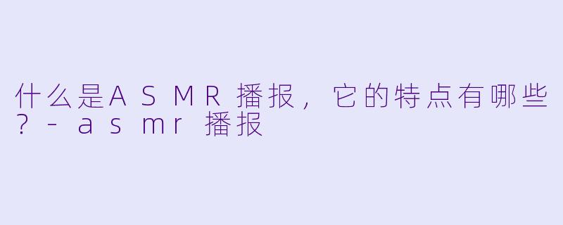 什么是ASMR播报,它的特点有哪些?