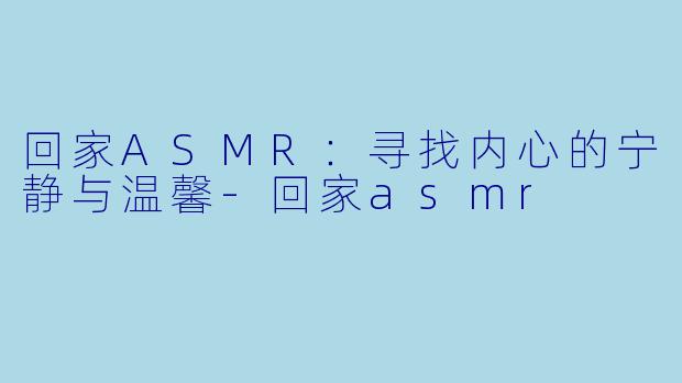 回家ASMR：寻找内心的宁静与温馨-回家asmr