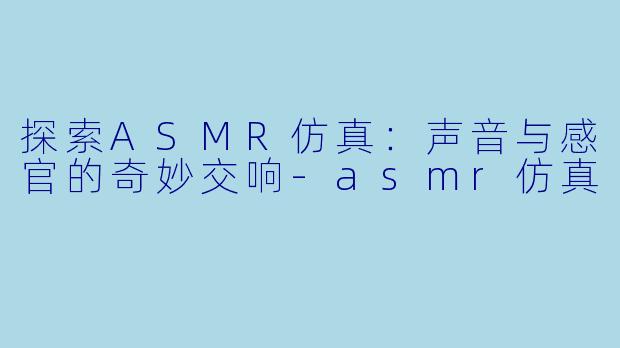 探索ASMR仿真：声音与感官的奇妙交响-asmr仿真