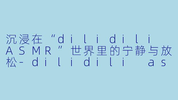 沉浸在“dilidili ASMR”世界里的宁静与放松