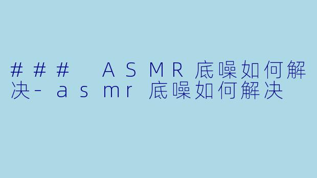 ### ASMR底噪如何解决-asmr底噪如何解决
