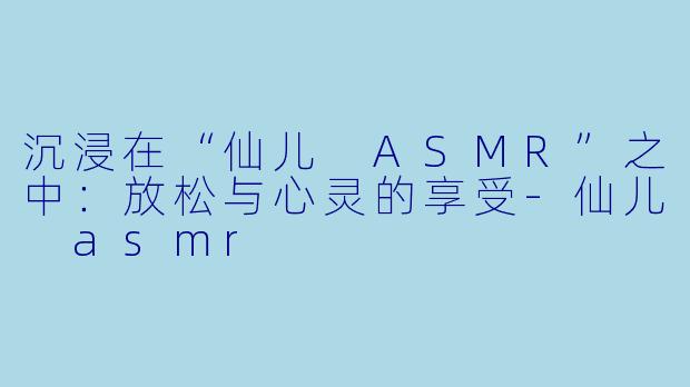 沉浸在“仙儿 ASMR”之中：放松与心灵的享受-仙儿 asmr