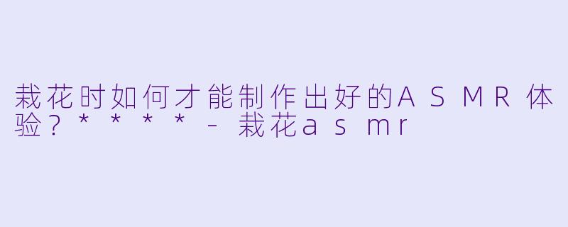 栽花时如何才能制作出好的ASMR体验?****