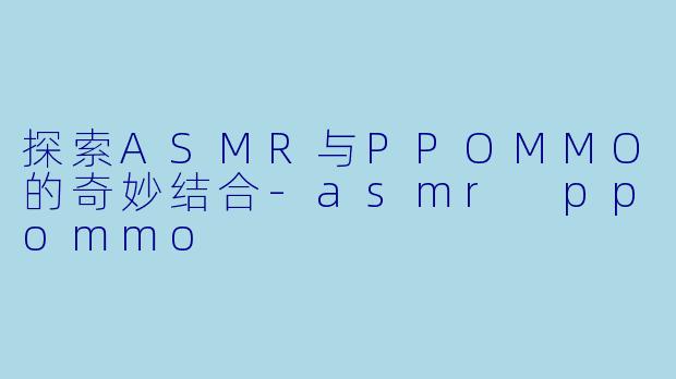 探索ASMR与PPOMMO的奇妙结合-asmr ppommo
