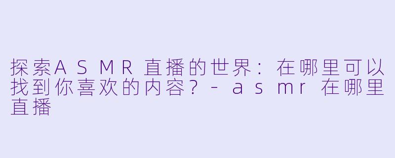 探索ASMR直播的世界：在哪里可以找到你喜欢的内容？-asmr在哪里直播