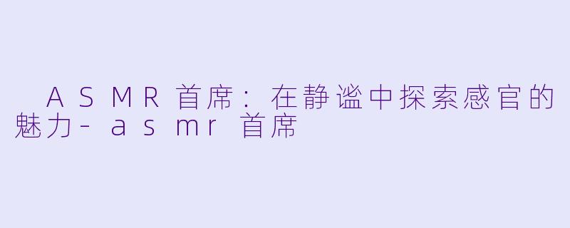  ASMR首席：在静谧中探索感官的魅力-asmr首席