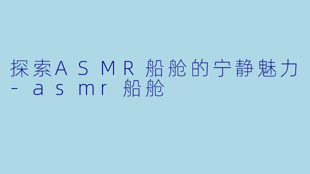 探索ASMR船舱的宁静魅力-asmr船舱