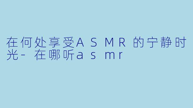 在何处享受ASMR的宁静时光-在哪听asmr