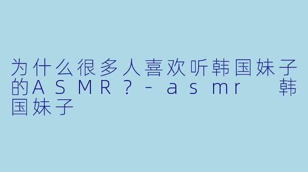 为什么很多人喜欢听韩国妹子的ASMR?