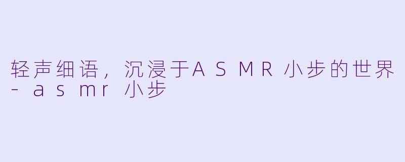 轻声细语，沉浸于ASMR小步的世界-asmr小步