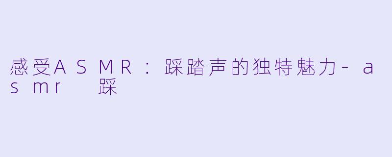 感受ASMR：踩踏声的独特魅力-asmr 踩