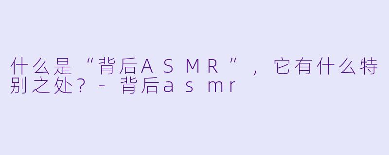 什么是“背后ASMR”,它有什么特别之处?