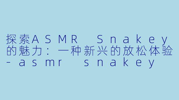 探索ASMR Snakey的魅力：一种新兴的放松体验-asmr snakey