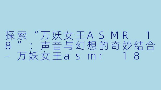 探索“万妖女王ASMR 18”：声音与幻想的奇妙结合-万妖女王asmr 18