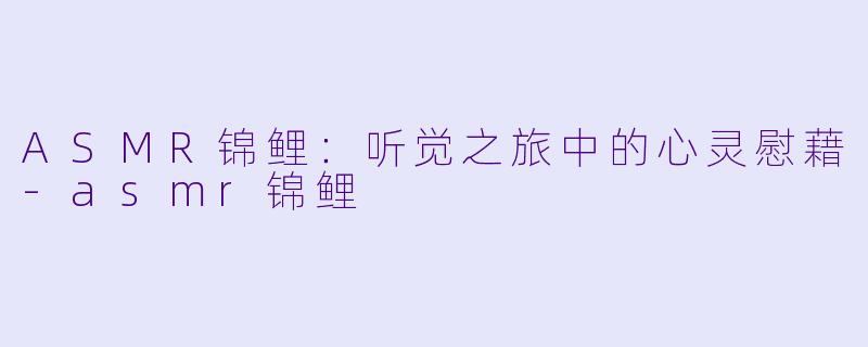 ASMR锦鲤：听觉之旅中的心灵慰藉-asmr锦鲤
