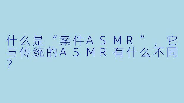 什么是“案件ASMR”,它与传统的ASMR有什么不同?
