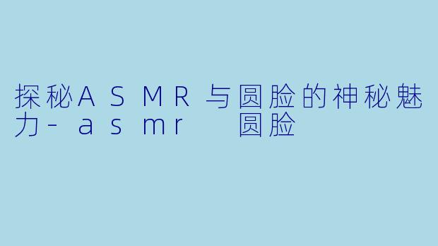 探秘ASMR与圆脸的神秘魅力-asmr 圆脸