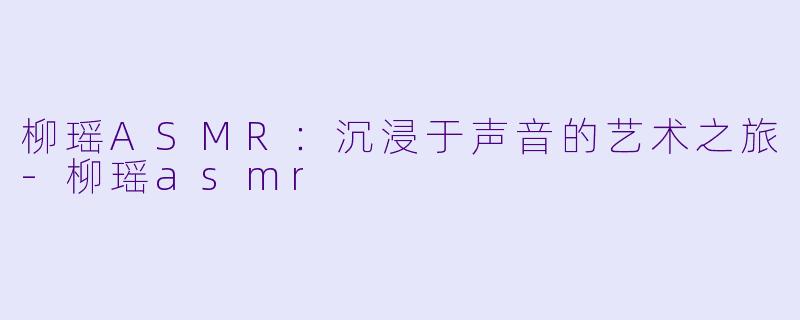 柳瑶ASMR：沉浸于声音的艺术之旅-柳瑶asmr