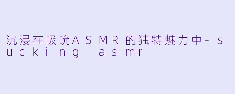 沉浸在吸吮ASMR的独特魅力中-sucking asmr