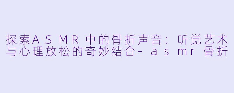 探索ASMR中的骨折声音：听觉艺术与心理放松的奇妙结合-asmr骨折