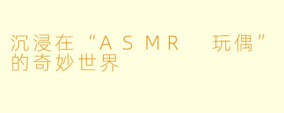 沉浸在“ASMR 玩偶”的奇妙世界