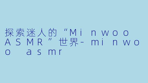 探索迷人的“Minwoo ASMR”世界-minwoo asmr