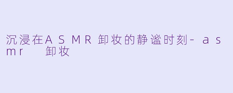 沉浸在ASMR卸妆的静谧时刻-asmr 卸妆