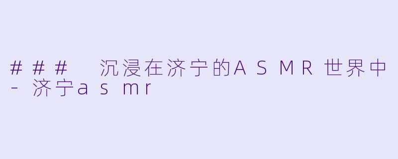 ### 沉浸在济宁的ASMR世界中-济宁asmr