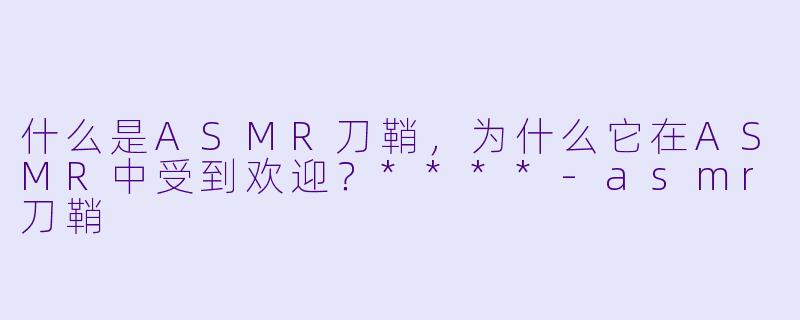 什么是ASMR刀鞘,为什么它在ASMR中受到欢迎?****