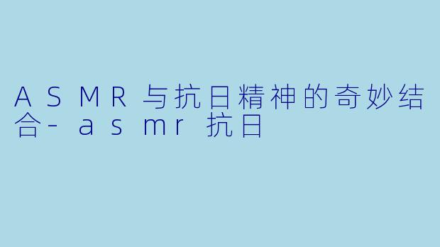 ASMR与抗日精神的奇妙结合-asmr抗日