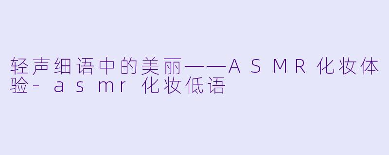 轻声细语中的美丽——ASMR化妆体验-asmr化妆低语
