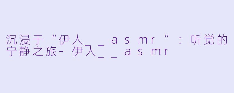 沉浸于“伊人__asmr”:听觉的宁静之旅