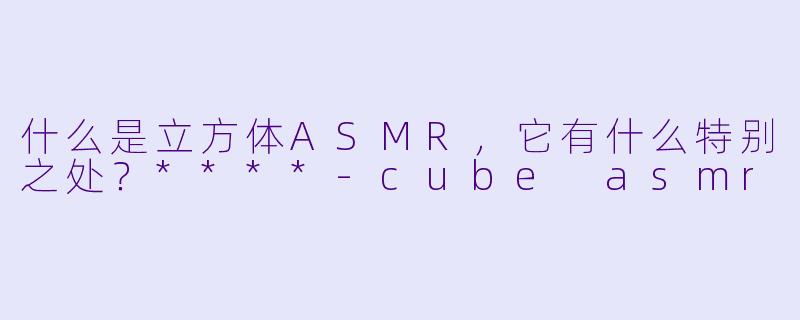 什么是立方体ASMR,它有什么特别之处?****